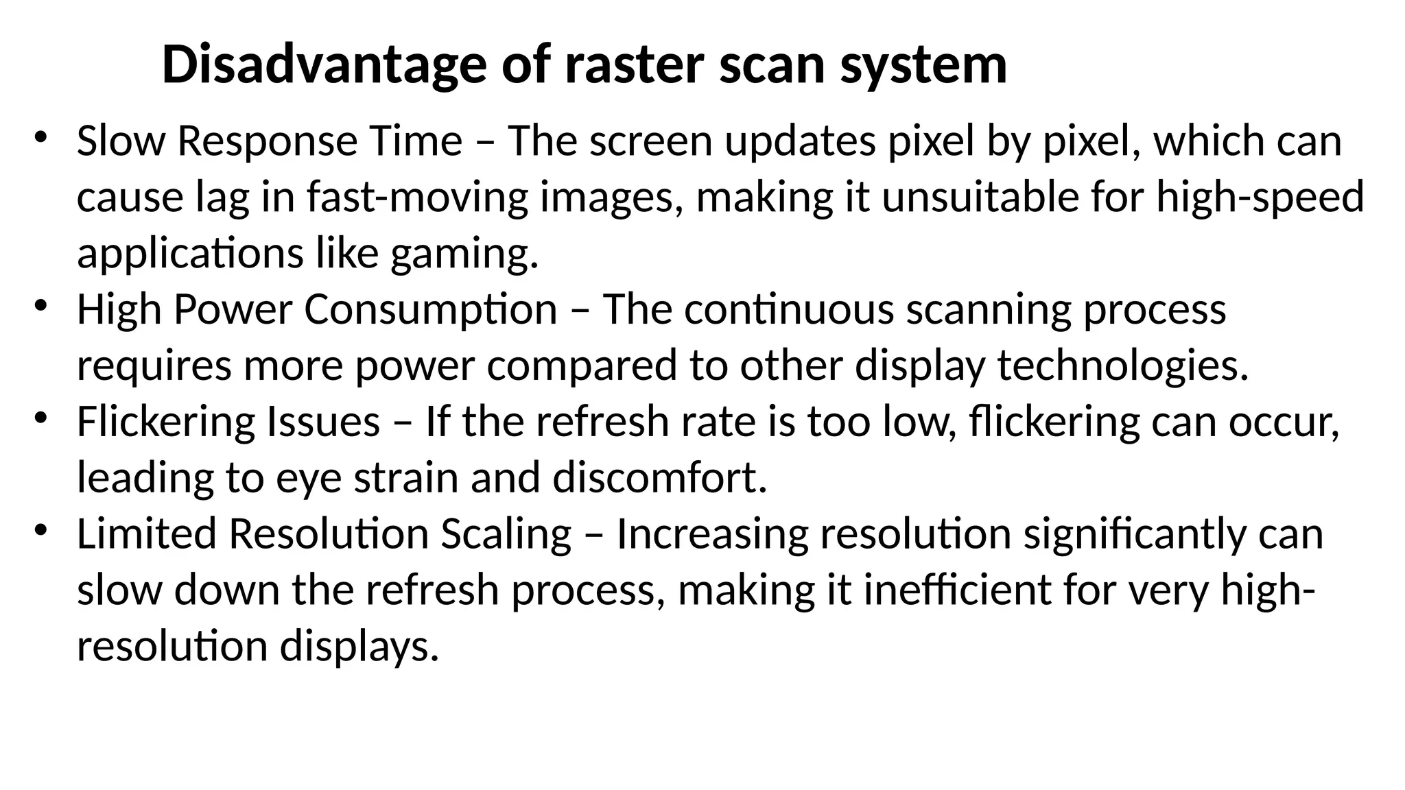 Disadvantage of raster scan system
• Slow Response Time – The screen updates pixel by pixel, which can
cause lag in fast-moving images, making it unsuitable for high-speed
applications like gaming.
• High Power Consumption – The continuous scanning process
requires more power compared to other display technologies.
• Flickering Issues – If the refresh rate is too low, flickering can occur,
leading to eye strain and discomfort.
• Limited Resolution Scaling – Increasing resolution significantly can
slow down the refresh process, making it inefficient for very high-
resolution displays.
 