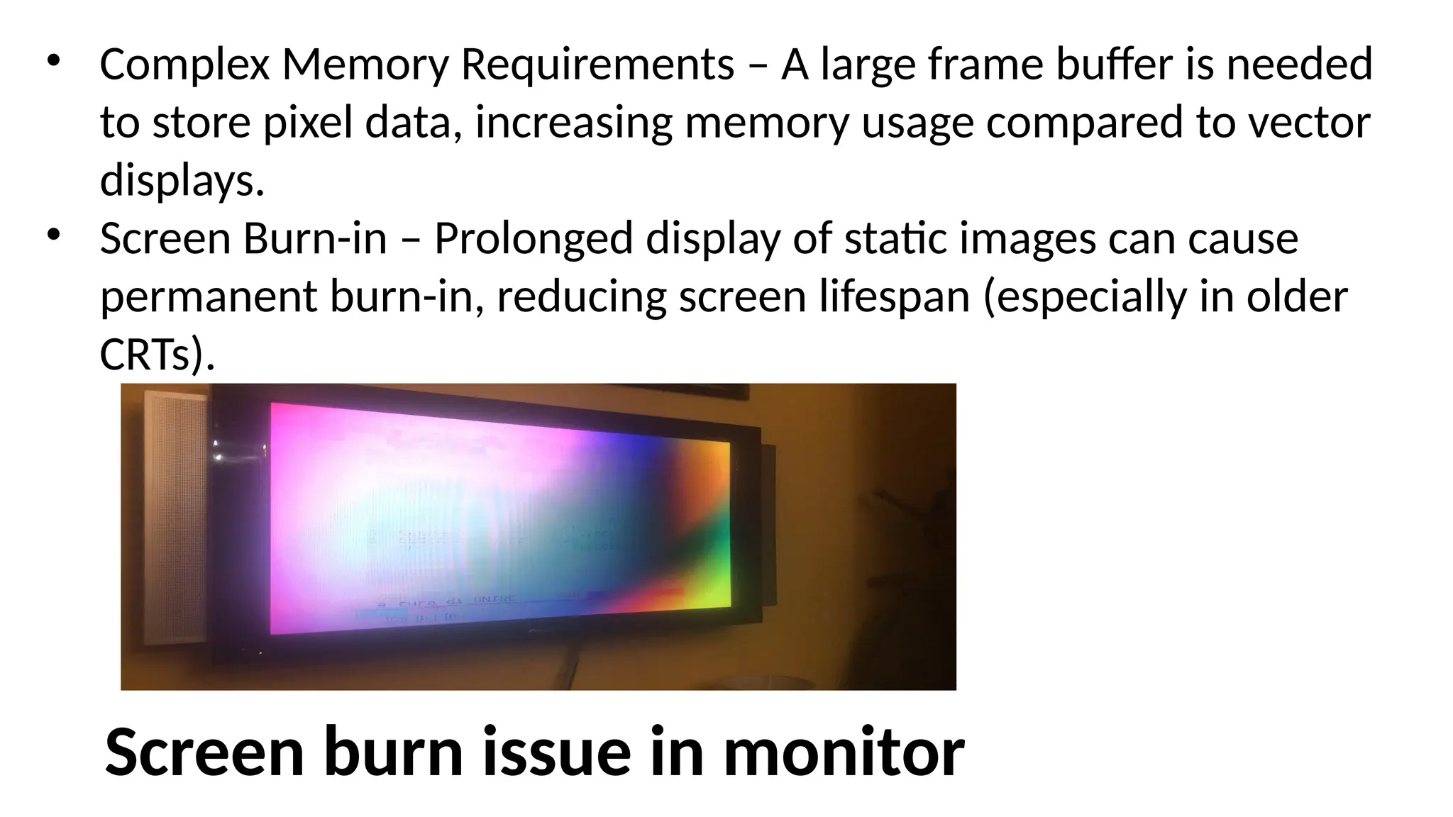 • Complex Memory Requirements – A large frame buffer is needed
to store pixel data, increasing memory usage compared to vector
displays.
• Screen Burn-in – Prolonged display of static images can cause
permanent burn-in, reducing screen lifespan (especially in older
CRTs).
Screen burn issue in monitor
 