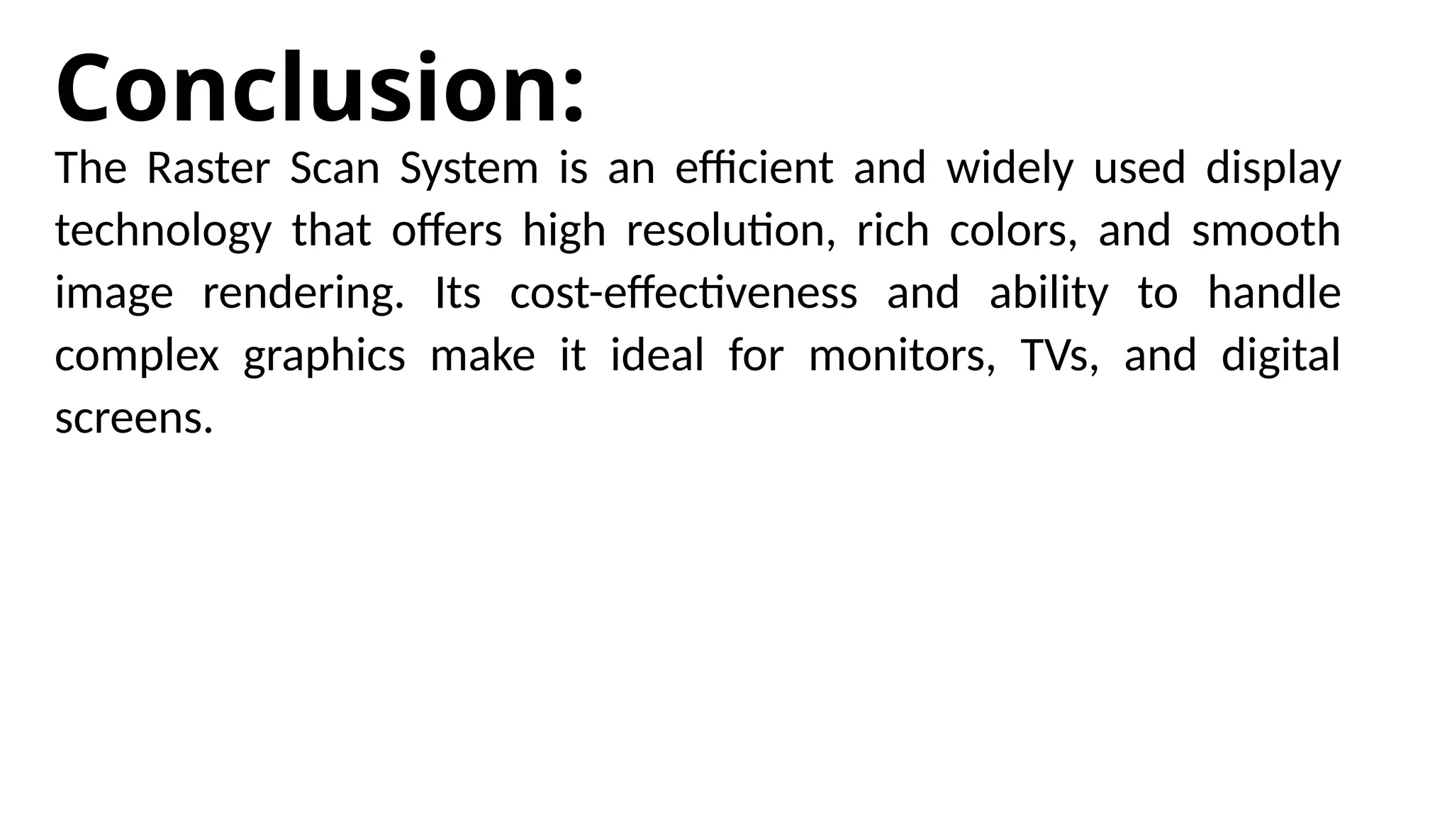 Conclusion:
The Raster Scan System is an efficient and widely used display
technology that offers high resolution, rich colors, and smooth
image rendering. Its cost-effectiveness and ability to handle
complex graphics make it ideal for monitors, TVs, and digital
screens.
 