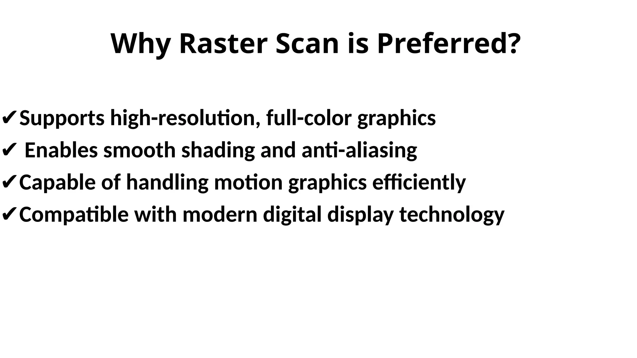 Why Raster Scan is Preferred?
✔Supports high-resolution, full-color graphics
✔ Enables smooth shading and anti-aliasing
✔Capable of handling motion graphics efficiently
✔Compatible with modern digital display technology
 