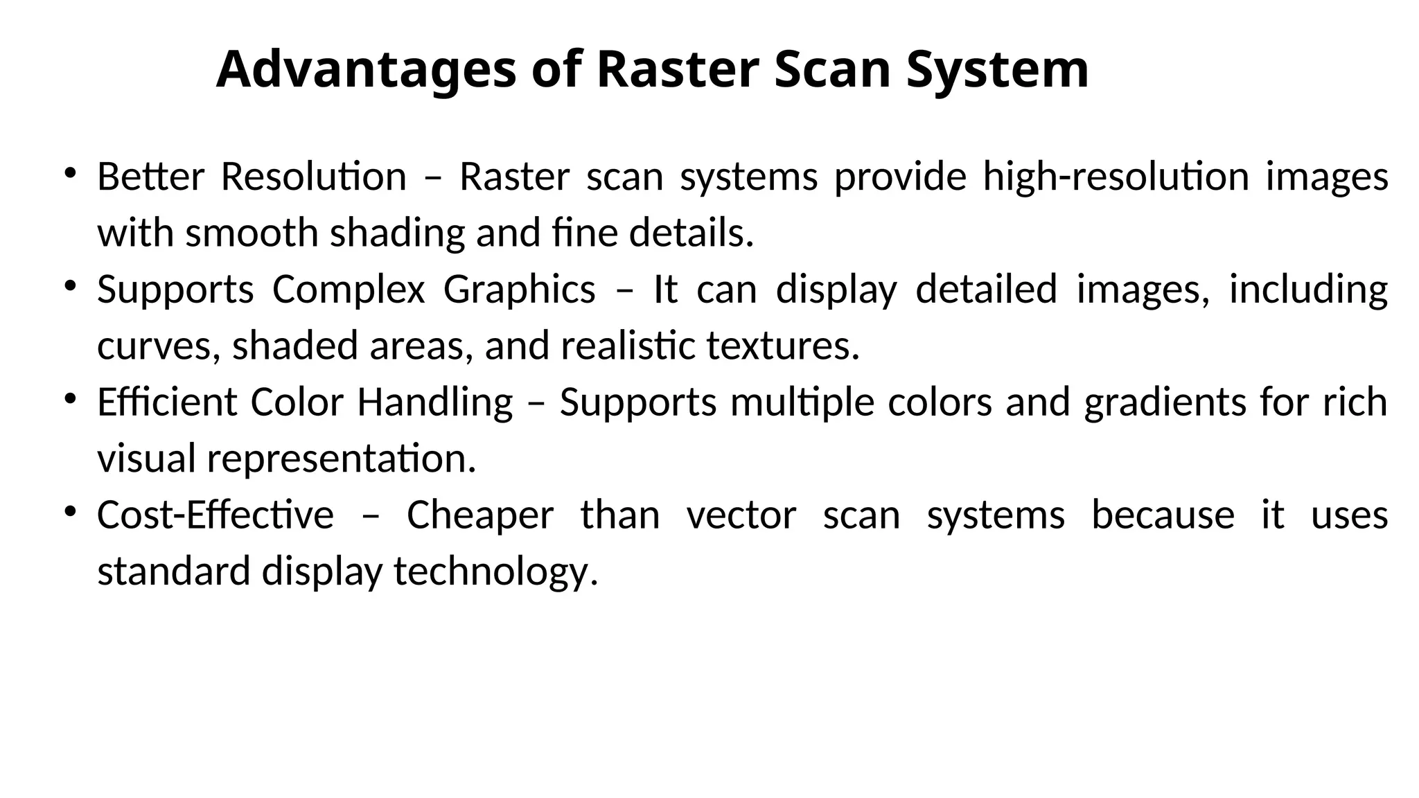 Advantages of Raster Scan System
• Better Resolution – Raster scan systems provide high-resolution images
with smooth shading and fine details.
• Supports Complex Graphics – It can display detailed images, including
curves, shaded areas, and realistic textures.
• Efficient Color Handling – Supports multiple colors and gradients for rich
visual representation.
• Cost-Effective – Cheaper than vector scan systems because it uses
standard display technology.
 