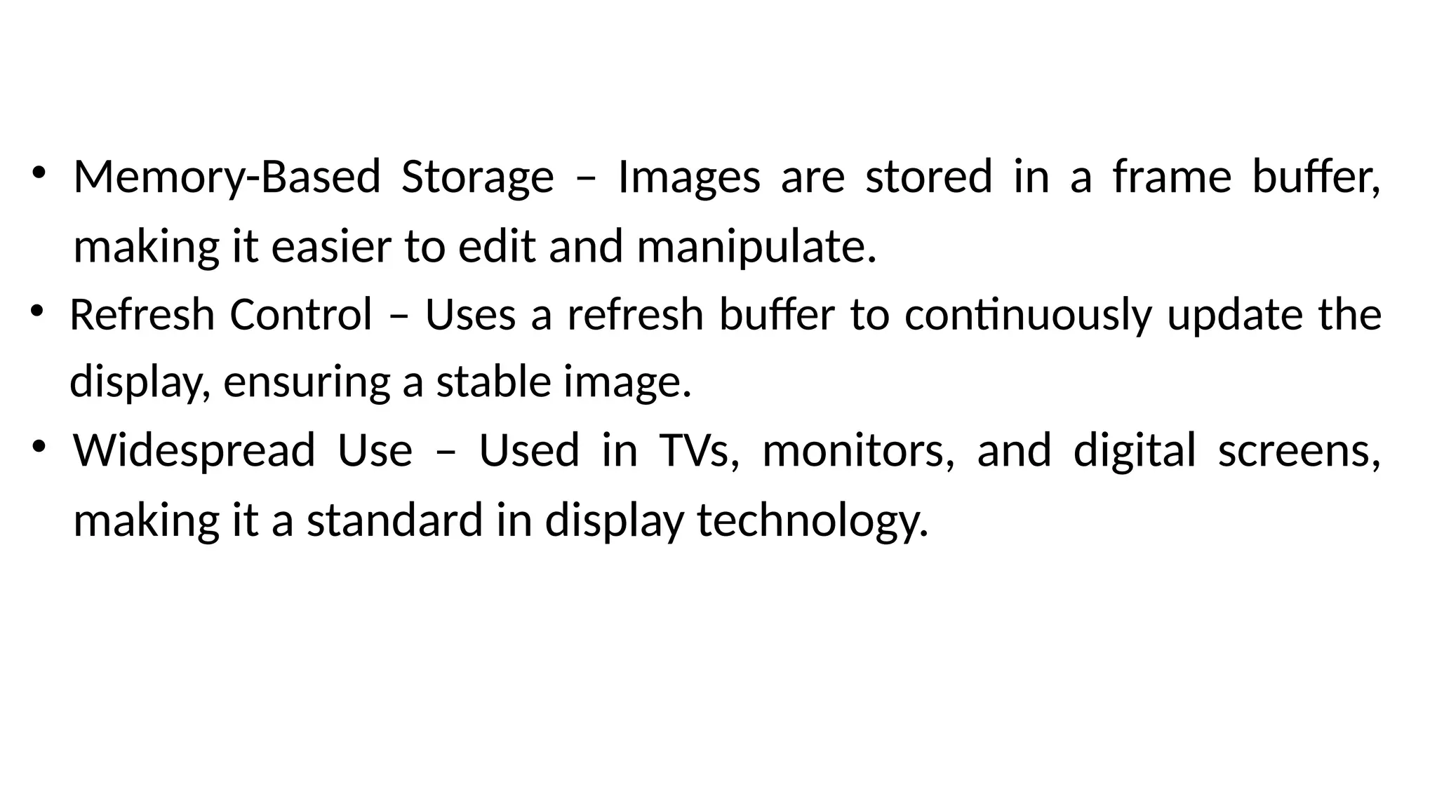 • Memory-Based Storage – Images are stored in a frame buffer,
making it easier to edit and manipulate.
• Refresh Control – Uses a refresh buffer to continuously update the
display, ensuring a stable image.
• Widespread Use – Used in TVs, monitors, and digital screens,
making it a standard in display technology.
 
