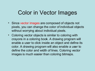 Color in Vector Images Since  vector images  are composed of objects not pixels, you can change the color of individual objects without worrying about individual pixels.  Coloring vector objects is similar to coloring with crayons in a coloring book. A drawing program will enable a user to click inside an object and define its color. A drawing program will also enable a user to define the color and width of lines. Coloring vector images is much easier than coloring bitmaps. 