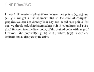 LINE DRAWING
In any 2-Dimensional plane if we connect two points (x0, y0) and
(x1, y1), we get a line segment. But in the case of computer
graphics we can not directly join any two coordinate points, for
that we should calculate intermediate point’s coordinate and put a
pixel for each intermediate point, of the desired color with help of
functions like putpixel(x, y, K) in C, where (x,y) is our co-
ordinate and K denotes some color.
 