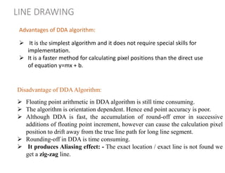 LINE DRAWING
Disadvantage of DDA Algorithm:
 Floating point arithmetic in DDA algorithm is still time consuming.
 The algorithm is orientation dependent. Hence end point accuracy is poor.
 Although DDA is fast, the accumulation of round-off error in successive
additions of floating point increment, however can cause the calculation pixel
position to drift away from the true line path for long line segment.
 Rounding-off in DDA is time consuming.
 It produces Aliasing effect: - The exact location / exact line is not found we
get a zig-zag line.
 It is the simplest algorithm and it does not require special skills for
implementation.
 It is a faster method for calculating pixel positions than the direct use
of equation y=mx + b.
Advantages of DDA algorithm:
 