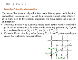 Bresenham’s Line-Drawing Algorithm
LINE DRAWING
The idea of Bresenham’s algorithm is to avoid floating point multiplication
and addition to compute mx + c, and then computing round value of (mx +
c) in every step. In Bresenham’s algorithm, we move across the x-axis in
unit intervals.
 We always increase x by 1, and we choose about next y, whether we need to
go to y+1 or remain on y. In other words, from any position (Xk, Yk) we
need to choose between (Xk + 1, Yk) and (Xk + 1, Yk + 1).
 We would like to pick the y value (among Yk + 1 and Yk) corresponding to
a point that is closer to the original line.
 