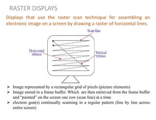 RASTER DISPLAYS
Displays that use the raster scan technique for assembling an
electronic image on a screen by drawing a raster of horizontal lines.
 Image represented by a rectangular grid of pixels (picture elements)
 Image stored in a frame buffer. Which are then retrieved from the frame buffer
and “painted” on the screen one row (scan line) at a time
 electron gun(s) continually scanning in a regular pattern (line by line across
entire screen)
 