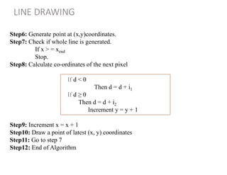 LINE DRAWING
Step6: Generate point at (x,y)coordinates.
Step7: Check if whole line is generated.
If x > = xend
Stop.
Step8: Calculate co-ordinates of the next pixel
Step9: Increment x = x + 1
Step10: Draw a point of latest (x, y) coordinates
Step11: Go to step 7
Step12: End of Algorithm
If d < 0
Then d = d + i1
If d ≥ 0
Then d = d + i2
Increment y = y + 1
 