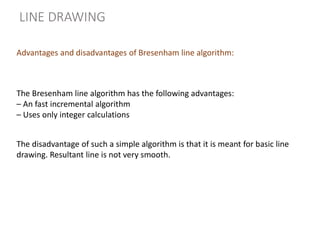 The Bresenham line algorithm has the following advantages:
– An fast incremental algorithm
– Uses only integer calculations
The disadvantage of such a simple algorithm is that it is meant for basic line
drawing. Resultant line is not very smooth.
LINE DRAWING
Advantages and disadvantages of Bresenham line algorithm:
 