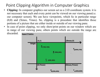 • Clipping: In computer graphics our screen act as a 2-D coordinate system. it is
not necessary that each and every point can be viewed on our viewing pane(i.e.
our computer screen). We can have viewpoints, which lie in particular range
(0,0) and (Xmax, Ymax). So, clipping is a procedure that identifies those
portions of a picture that are either inside or outside of our viewing pane.
• In case of point clipping, we only show/print points on our window which are
in range of our viewing pane, others points which are outside the range are
discarded.
Point Clipping Algorithm in Computer Graphics
 