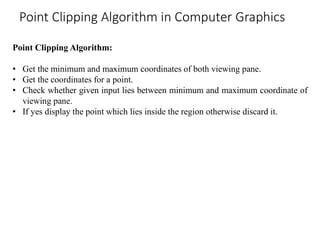 Point Clipping Algorithm:
• Get the minimum and maximum coordinates of both viewing pane.
• Get the coordinates for a point.
• Check whether given input lies between minimum and maximum coordinate of
viewing pane.
• If yes display the point which lies inside the region otherwise discard it.
Point Clipping Algorithm in Computer Graphics
 
