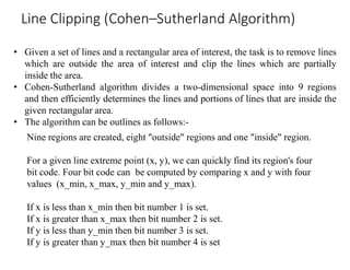 • Given a set of lines and a rectangular area of interest, the task is to remove lines
which are outside the area of interest and clip the lines which are partially
inside the area.
• Cohen-Sutherland algorithm divides a two-dimensional space into 9 regions
and then efficiently determines the lines and portions of lines that are inside the
given rectangular area.
• The algorithm can be outlines as follows:-
Line Clipping (Cohen–Sutherland Algorithm)
Nine regions are created, eight "outside" regions and one "inside" region.
For a given line extreme point (x, y), we can quickly find its region's four
bit code. Four bit code can be computed by comparing x and y with four
values (x_min, x_max, y_min and y_max).
If x is less than x_min then bit number 1 is set.
If x is greater than x_max then bit number 2 is set.
If y is less than y_min then bit number 3 is set.
If y is greater than y_max then bit number 4 is set
 