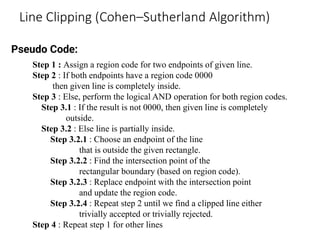 Line Clipping (Cohen–Sutherland Algorithm)
Step 1 : Assign a region code for two endpoints of given line.
Step 2 : If both endpoints have a region code 0000
then given line is completely inside.
Step 3 : Else, perform the logical AND operation for both region codes.
Step 3.1 : If the result is not 0000, then given line is completely
outside.
Step 3.2 : Else line is partially inside.
Step 3.2.1 : Choose an endpoint of the line
that is outside the given rectangle.
Step 3.2.2 : Find the intersection point of the
rectangular boundary (based on region code).
Step 3.2.3 : Replace endpoint with the intersection point
and update the region code.
Step 3.2.4 : Repeat step 2 until we find a clipped line either
trivially accepted or trivially rejected.
Step 4 : Repeat step 1 for other lines
Pseudo Code:
 