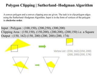 Polygon Clipping | Sutherland–Hodgman Algorithm
A convex polygon and a convex clipping area are given. The task is to clip polygon edges
using the Sutherland–Hodgman Algorithm. Input is in the form of vertices of the polygon
in clockwise order.
Input : Polygon : (100,150), (200,250), (300,200)
Clipping Area : (150,150), (150,200), (200,200), (200,150) i.e. a Square
Output : (150, 162) (150, 200) (200, 200) (200, 174)
 