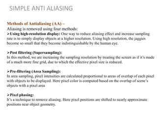 Methods of Antialiasing (AA) –
Aliasing is removed using four methods:
Using high-resolution display: One way to reduce aliasing effect and increase sampling
rate is to simply display objects at a higher resolution. Using high resolution, the jaggies
become so small that they become indistinguishable by the human eye.
Post filtering (Supersampling):
In this method, we are increasing the sampling resolution by treating the screen as if it’s made
of a much more fine grid, due to which the effective pixel size is reduced.
Pre-filtering (Area Sampling):
In area sampling, pixel intensities are calculated proportional to areas of overlap of each pixel
with objects to be displayed. Here pixel color is computed based on the overlap of scene’s
objects with a pixel area
Pixel phasing:
It’s a technique to remove aliasing. Here pixel positions are shifted to nearly approximate
positions near object geometry.
SIMPLE ANTI ALIASING
 
