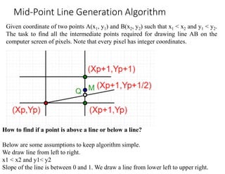 Given coordinate of two points A(x1, y1) and B(x2, y2) such that x1 < x2 and y1 < y2.
The task to find all the intermediate points required for drawing line AB on the
computer screen of pixels. Note that every pixel has integer coordinates.
Mid-Point Line Generation Algorithm
How to find if a point is above a line or below a line?
Below are some assumptions to keep algorithm simple.
We draw line from left to right.
x1 < x2 and y1< y2
Slope of the line is between 0 and 1. We draw a line from lower left to upper right.
 