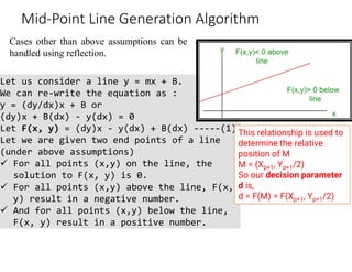 Cases other than above assumptions can be
handled using reflection.
Mid-Point Line Generation Algorithm
Let us consider a line y = mx + B.
We can re-write the equation as :
y = (dy/dx)x + B or
(dy)x + B(dx) - y(dx) = 0
Let F(x, y) = (dy)x - y(dx) + B(dx) -----(1)
Let we are given two end points of a line
(under above assumptions)
 For all points (x,y) on the line, the
solution to F(x, y) is 0.
 For all points (x,y) above the line, F(x,
y) result in a negative number.
 And for all points (x,y) below the line,
F(x, y) result in a positive number.
This relationship is used to
determine the relative
position of M
M = (Xp+1, Yp+1/2)
So our decision parameter
d is,
d = F(M) = F(Xp+1, Yp+1/2)
 