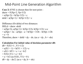 Case 2: If NE is chosen then for next point :
dnew = F(Xp+2, Yp+3/2)
= a(Xp+2) + b(Yp+3/2) + c
dold = a(Xp+1) + b(Yp+1/2) + c
Difference (Or delta) of two distances:
DELd = dnew -dold
= a(Xp+2)- a(Xp+1)+ b(Yp+3/2)- b(Yp+1/2)+ c-c
= a(Xp) + 2a – a(Xp) – a + b(Yp) + 3/2b – b(Yp) -1/2b
= a + b
Therefore, dnew = dold + dy – dx. (as a = dy , b = -dx)
Calculation For initial value of decision parameter d0:
d0 = F(X1+1 , Y1+1/2)
= a(X1 + 1) + b(Y1 + 1/2) +c
= aX1+ bY1 + c + a + b/2
= F(X1,Y1) + a + b/2
= a + b/2 (as F(X1, Y1) = 0 )
d0 = dy – dx/2. (as a = dy, b = -dx)
Mid-Point Line Generation Algorithm
 