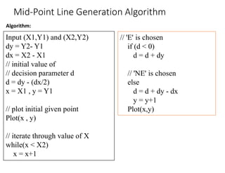 Algorithm:
Mid-Point Line Generation Algorithm
Input (X1,Y1) and (X2,Y2)
dy = Y2- Y1
dx = X2 - X1
// initial value of
// decision parameter d
d = dy - (dx/2)
x = X1 , y = Y1
// plot initial given point
Plot(x , y)
// iterate through value of X
while(x < X2)
x = x+1
// 'E' is chosen
if (d < 0)
d = d + dy
// 'NE' is chosen
else
d = d + dy - dx
y = y+1
Plot(x,y)
 