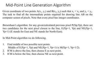 Given coordinate of two points A(x1, y1) and B(x2, y2) such that x1 < x2 and y1 < y2.
The task to find all the intermediate points required for drawing line AB on the
computer screen of pixels. Note that every pixel has integer coordinates.
Mid-Point Line Generation Algorithm
Bresenham’s algorithm: for any given/calculated previous pixel P(Xp,Yp), there are
two candidates for the next pixel closest to the line, E(Xp+1, Yp) and NE(Xp+1,
Yp+1) (E stands for East and NE stands for North-East).
In Mid-Point algorithm we do following.
1. Find middle of two possible next points.
Middle of E(Xp+1, Yp) and NE(Xp+1, Yp+1) is M(Xp+1, Yp+1/2).
2. If M is above the line, then choose E as next point.
3. If M is below the line, then choose NE as next point.
 