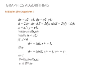Midpoint Line Algorithm :
dx = x2 - x1; dy = y2- y1;
d = 2dy - dx; ∆E = 2dy; ∆NE = 2(dy - dx);
x = x1; y = y1;
Writepixel(x,y);
While (x < x2)
if d <0
d+ = ∆E; x+ = 1;
Else
d+ = ∆NE; x+ = 1; y+ = 1;
end
Writepixel(x,y);
end While
GRAPHICS ALGORITHMS
 