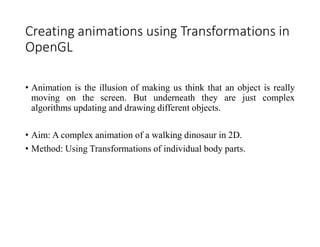 Creating animations using Transformations in
OpenGL
• Animation is the illusion of making us think that an object is really
moving on the screen. But underneath they are just complex
algorithms updating and drawing different objects.
• Aim: A complex animation of a walking dinosaur in 2D.
• Method: Using Transformations of individual body parts.
 