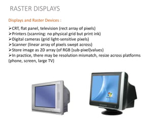 RASTER DISPLAYS
CRT, flat panel, television (rect array of pixels)
Printers (scanning: no physical grid but print ink)
Digital cameras (grid light-sensitive pixels)
Scanner (linear array of pixels swept across)
Store image as 2D array (of RGB [sub-pixel]values)
In practice, there may be resolution mismatch, resize across platforms
(phone, screen, large TV)
Displays and Raster Devices :
 