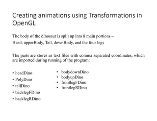 Creating animations using Transformations in
OpenGL
The body of the dinosaur is split up into 8 main portions –
Head, upperBody, Tail, downBody, and the four legs
The parts are stores as text files with comma separated coordinates, which
are imported during running of the program:
• headDino
• PolyDino
• tailDino
• backlegFDino
• backlegRDino
• bodydownDino
• bodyupDino
• frontlegFDino
• frontlegRDino
 