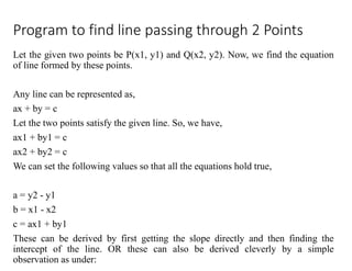 Program to find line passing through 2 Points
Let the given two points be P(x1, y1) and Q(x2, y2). Now, we find the equation
of line formed by these points.
Any line can be represented as,
ax + by = c
Let the two points satisfy the given line. So, we have,
ax1 + by1 = c
ax2 + by2 = c
We can set the following values so that all the equations hold true,
a = y2 - y1
b = x1 - x2
c = ax1 + by1
These can be derived by first getting the slope directly and then finding the
intercept of the line. OR these can also be derived cleverly by a simple
observation as under:
 