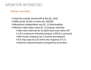 Intensity usually stored with 8 bits [0…255]
HDR can be 16 bits or more [0…65535]
Resolution-independent use [0…1] intermediate
Monitor takes input value [0…1] outputs intensity
Non-zero intensity for 0, black level even when off
1.0 is maximum intensity (output 1.0/0.0 is contrast)
Non-linear response (as is human perception)
0.5 may map to 0.25 times the response of 1.0
Gamma characterization and gamma correction
Monitor Intensities
MONITOR INTENSITIES
 