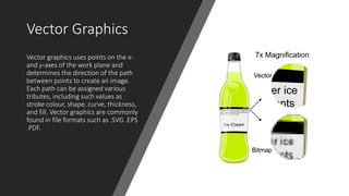 Vector Graphics
Vector graphics uses points on the x-
and y-axes of the work plane and
determines the direction of the path
between points to create an image.
Each path can be assigned various
tributes, including such values as
stroke colour, shape, curve, thickness,
and fill. Vector graphics are commonly
found in file formats such as .SVG .EPS
.PDF.
 