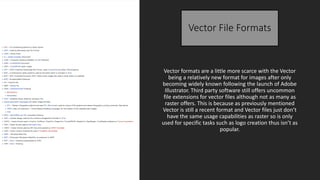 Vector File Formats
Vector formats are a little more scarce with the Vector
being a relatively new format for images after only
becoming widely known following the launch of Adobe
Illustrator. Third party software still offers uncommon
file extensions for vector files although not as many as
raster offers. This is because as previously mentioned
Vector is still a recent format and Vector files just don’t
have the same usage capabilities as raster so is only
used for specific tasks such as logo creation thus isn’t as
popular.
 