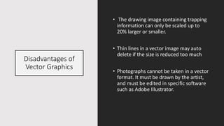 Disadvantages of
Vector Graphics
• The drawing image containing trapping
information can only be scaled up to
20% larger or smaller.
• Thin lines in a vector image may auto
delete if the size is reduced too much
• Photographs cannot be taken in a vector
format. It must be drawn by the artist,
and must be edited in specific software
such as Adobe Illustrator.
 