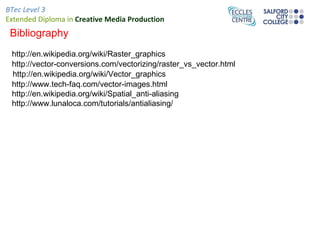 BTec Level 3
Extended Diploma in Creative Media Production
 Bibliography
 http://en.wikipedia.org/wiki/Raster_graphics
 http://vector-conversions.com/vectorizing/raster_vs_vector.html
 http://en.wikipedia.org/wiki/Vector_graphics
 http://www.tech-faq.com/vector-images.html
 http://en.wikipedia.org/wiki/Spatial_anti-aliasing
 http://www.lunaloca.com/tutorials/antialiasing/
 