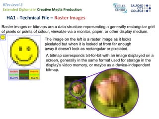 BTec Level 3
Extended Diploma in Creative Media Production

  HA1 - Technical File – Raster Images
Raster images or bitmaps are a data structure representing a generally rectangular grid
of pixels or points of colour, viewable via a monitor, paper, or other display medium.
                        The image on the left is a raster image as it looks
                        pixelated but when it is looked at from far enough
                        away it doesn’t look as rectangular or pixelated.
                         A bitmap corresponds bit-for-bit with an image displayed on a
                         screen, generally in the same format used for storage in the
                         display's video memory, or maybe as a device-independent
                         bitmap.
 