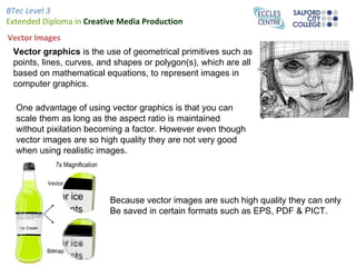 BTec Level 3
Extended Diploma in Creative Media Production
Vector Images
 Vector graphics is the use of geometrical primitives such as
 points, lines, curves, and shapes or polygon(s), which are all
 based on mathematical equations, to represent images in
 computer graphics.

  One advantage of using vector graphics is that you can
  scale them as long as the aspect ratio is maintained
  without pixilation becoming a factor. However even though
  vector images are so high quality they are not very good
  when using realistic images.




                          Because vector images are such high quality they can only
                          Be saved in certain formats such as EPS, PDF & PICT.
 