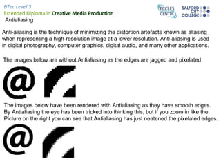 BTec Level 3
Extended Diploma in Creative Media Production
Antialiasing

Anti-aliasing is the technique of minimizing the distortion artefacts known as aliasing
when representing a high-resolution image at a lower resolution. Anti-aliasing is used
in digital photography, computer graphics, digital audio, and many other applications.

The images below are without Antialiasing as the edges are jagged and pixelated




The images below have been rendered with Antialiasing as they have smooth edges.
By Antialiasing the eye has been tricked into thinking this, but if you zoom in like the
Picture on the right you can see that Antialiasing has just neatened the pixelated edges.
 