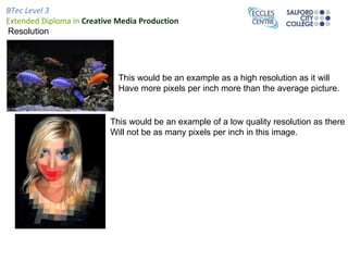 BTec Level 3
Extended Diploma in Creative Media Production
Resolution




                             This would be an example as a high resolution as it will
                             Have more pixels per inch more than the average picture.


                           This would be an example of a low quality resolution as there
                           Will not be as many pixels per inch in this image.
 