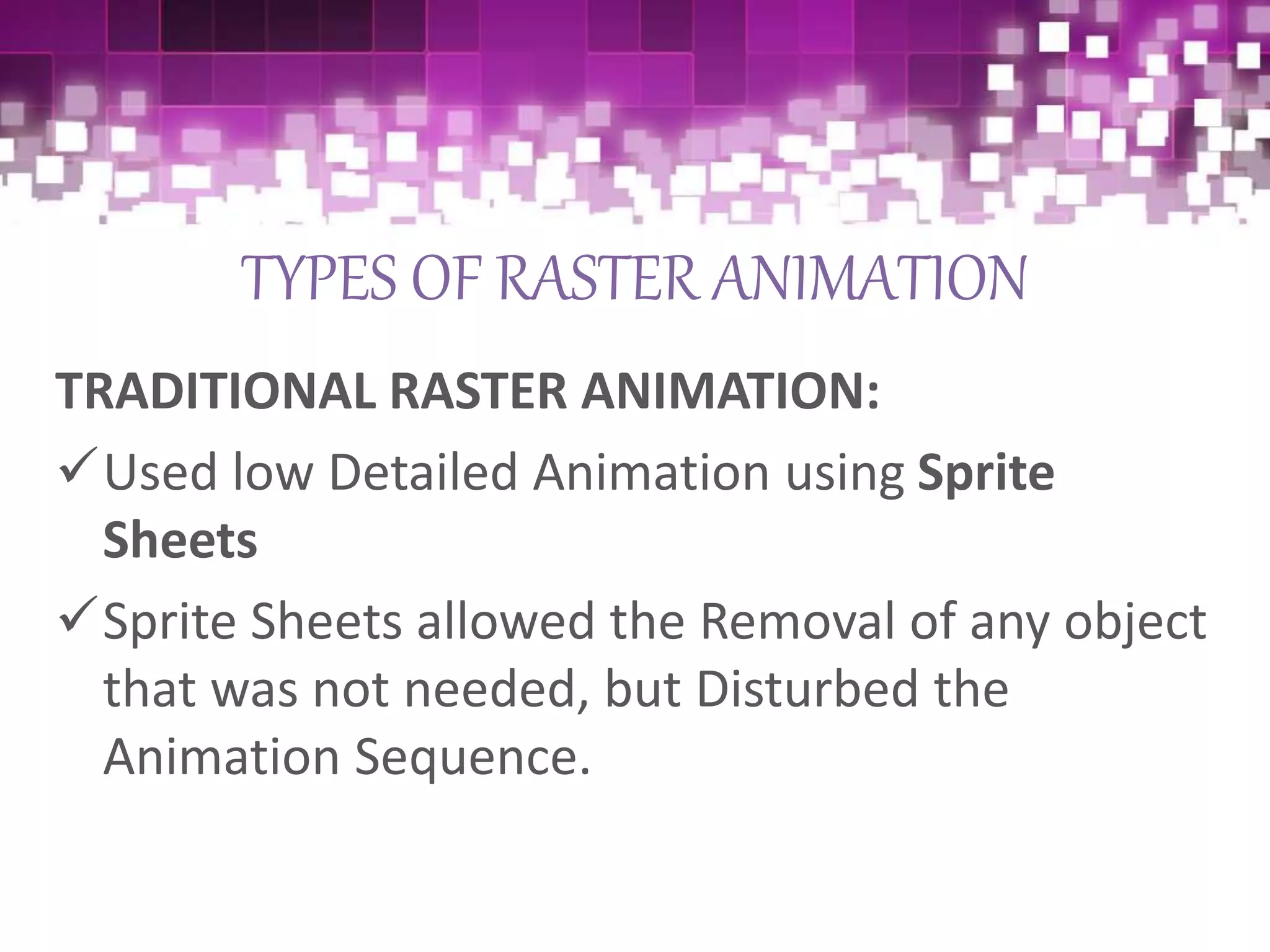 TYPES OF RASTER ANIMATION
TRADITIONAL RASTER ANIMATION:
Used low Detailed Animation using Sprite
Sheets
Sprite Sheets allowed the Removal of any object
that was not needed, but Disturbed the
Animation Sequence.
 