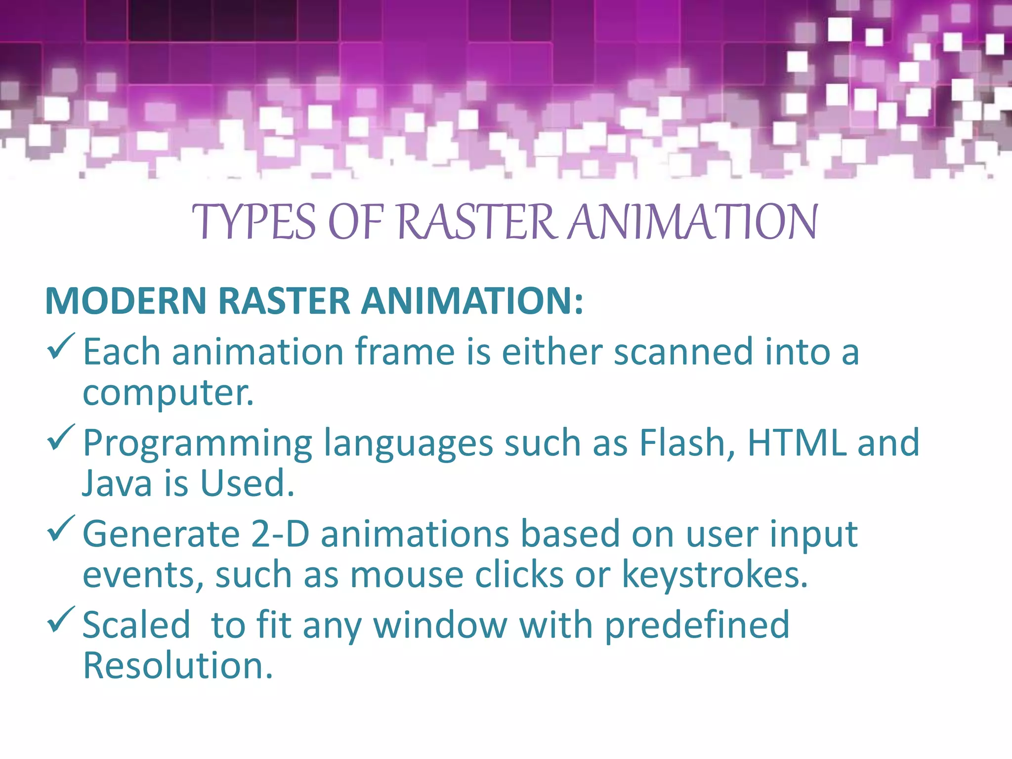 TYPES OF RASTER ANIMATION
MODERN RASTER ANIMATION:
Each animation frame is either scanned into a
computer.
Programming languages such as Flash, HTML and
Java is Used.
Generate 2-D animations based on user input
events, such as mouse clicks or keystrokes.
Scaled to fit any window with predefined
Resolution.
 
