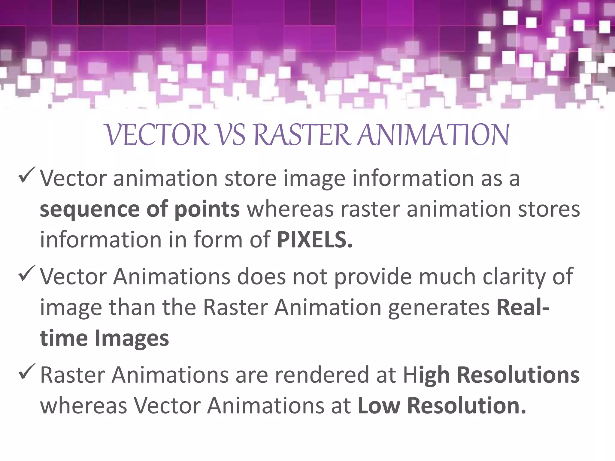 VECTOR VS RASTER ANIMATION
Vector animation store image information as a
sequence of points whereas raster animation stores
information in form of PIXELS.
Vector Animations does not provide much clarity of
image than the Raster Animation generates Real-
time Images
Raster Animations are rendered at High Resolutions
whereas Vector Animations at Low Resolution.
 