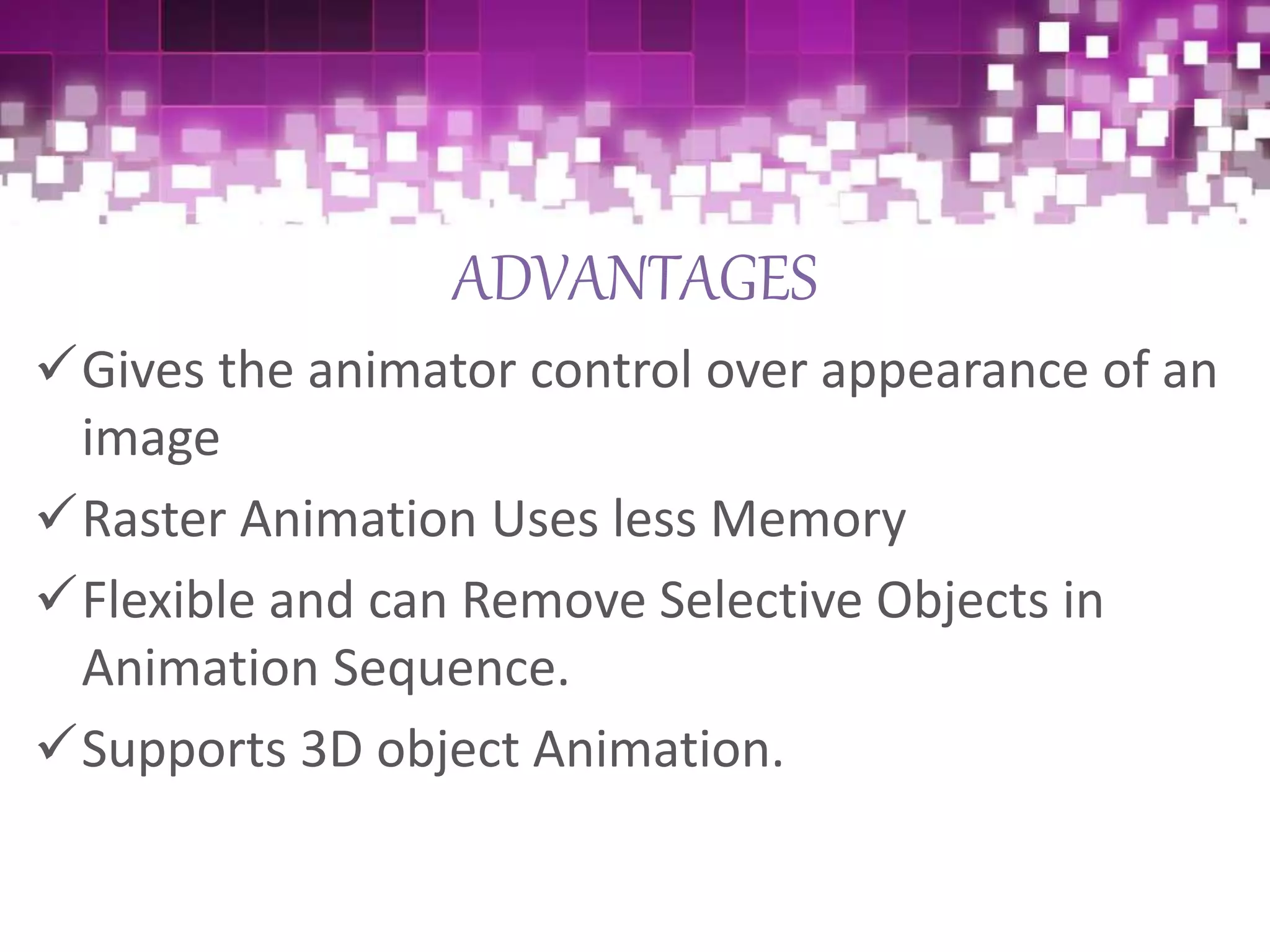 ADVANTAGES
Gives the animator control over appearance of an
image
Raster Animation Uses less Memory
Flexible and can Remove Selective Objects in
Animation Sequence.
Supports 3D object Animation.
 