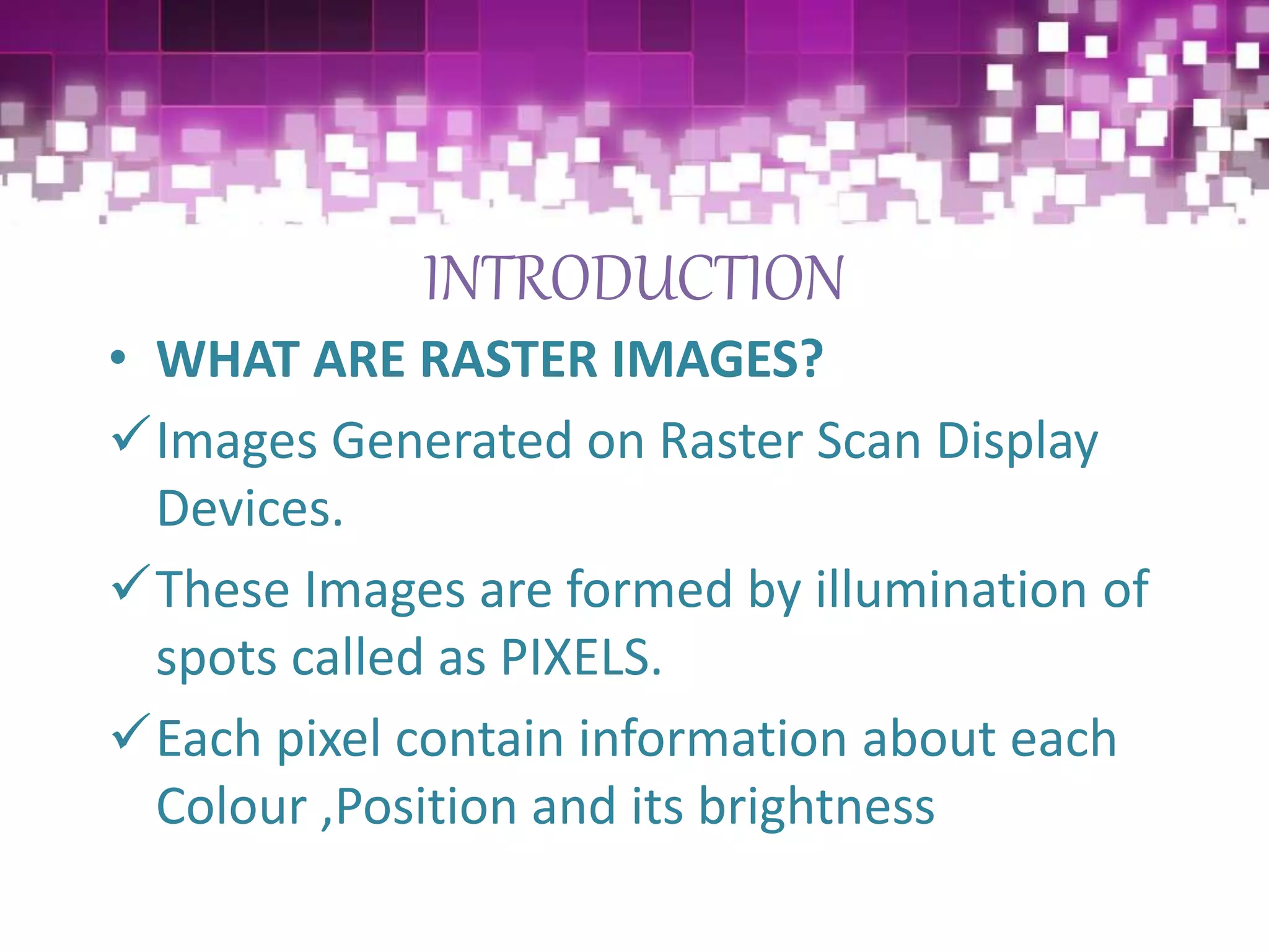 INTRODUCTION
• WHAT ARE RASTER IMAGES?
Images Generated on Raster Scan Display
Devices.
These Images are formed by illumination of
spots called as PIXELS.
Each pixel contain information about each
Colour ,Position and its brightness
 