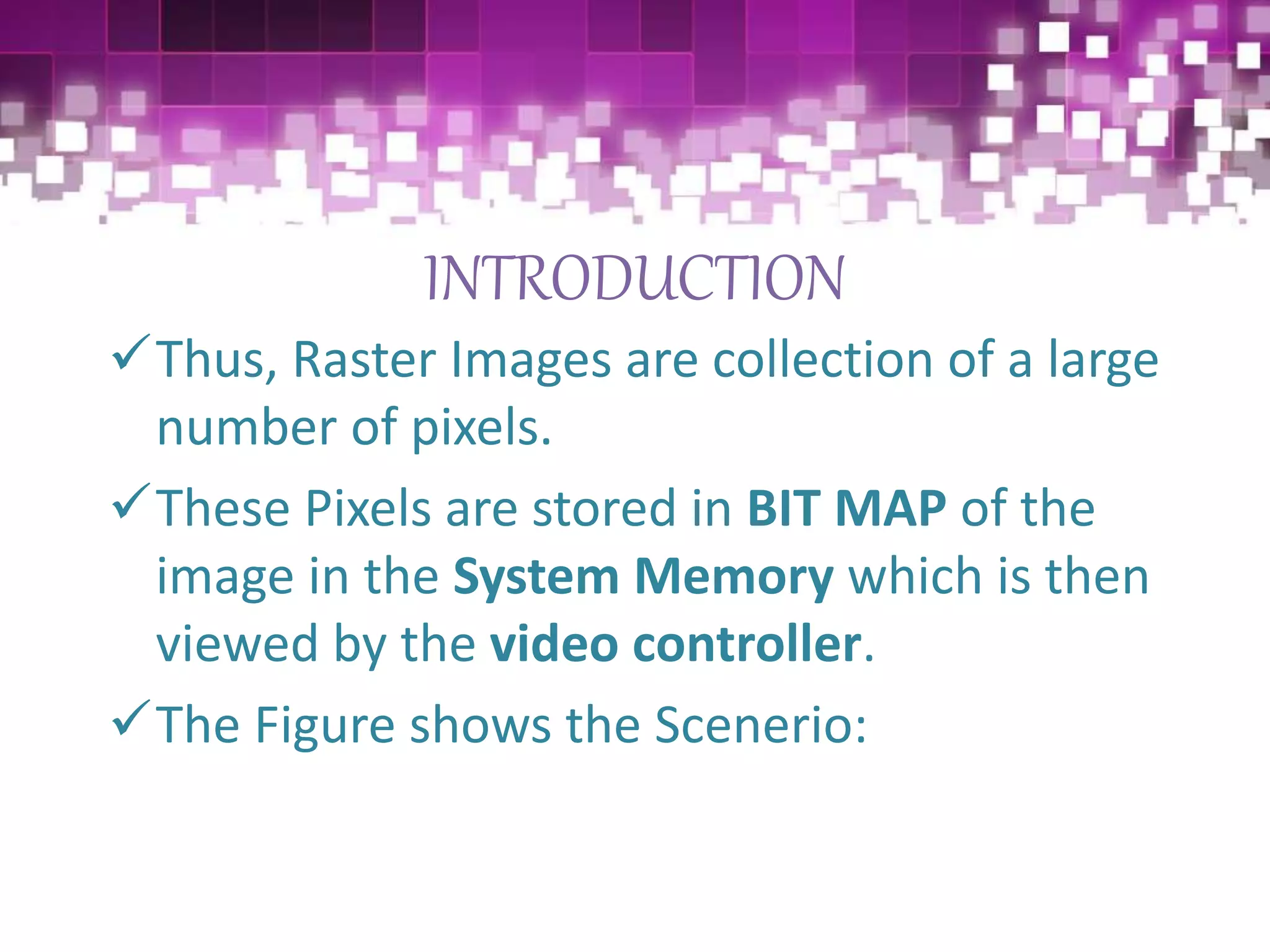 INTRODUCTION
Thus, Raster Images are collection of a large
number of pixels.
These Pixels are stored in BIT MAP of the
image in the System Memory which is then
viewed by the video controller.
The Figure shows the Scenerio:
 