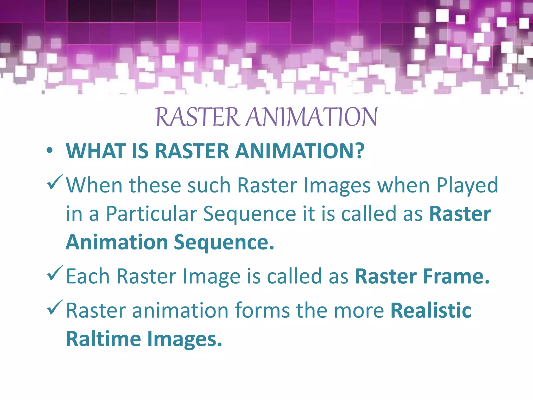 RASTER ANIMATION
• WHAT IS RASTER ANIMATION?
When these such Raster Images when Played
in a Particular Sequence it is called as Raster
Animation Sequence.
Each Raster Image is called as Raster Frame.
Raster animation forms the more Realistic
Raltime Images.
 