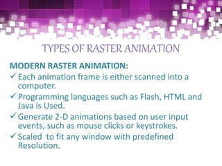 TYPES OF RASTER ANIMATION
MODERN RASTER ANIMATION:
Each animation frame is either scanned into a
computer.
Programming languages such as Flash, HTML and
Java is Used.
Generate 2-D animations based on user input
events, such as mouse clicks or keystrokes.
Scaled to fit any window with predefined
Resolution.
 
