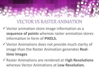 VECTOR VS RASTER ANIMATION
Vector animation store image information as a
sequence of points whereas raster animation stores
information in form of PIXELS.
Vector Animations does not provide much clarity of
image than the Raster Animation generates Real-
time Images
Raster Animations are rendered at High Resolutions
whereas Vector Animations at Low Resolution.
 