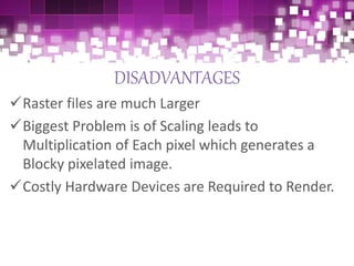 DISADVANTAGES
Raster files are much Larger
Biggest Problem is of Scaling leads to
Multiplication of Each pixel which generates a
Blocky pixelated image.
Costly Hardware Devices are Required to Render.
 
