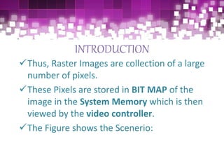 INTRODUCTION
Thus, Raster Images are collection of a large
number of pixels.
These Pixels are stored in BIT MAP of the
image in the System Memory which is then
viewed by the video controller.
The Figure shows the Scenerio:
 