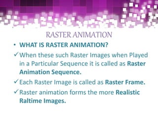 RASTER ANIMATION
• WHAT IS RASTER ANIMATION?
When these such Raster Images when Played
in a Particular Sequence it is called as Raster
Animation Sequence.
Each Raster Image is called as Raster Frame.
Raster animation forms the more Realistic
Raltime Images.
 